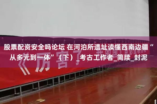 股票配资安全吗论坛 在河泊所遗址读懂西南边疆“从多元到一体”（下）_考古工作者_简牍_封泥