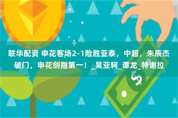 联华配资 申花客场2-1险胜亚泰，中超，朱辰杰破门，申花剑指第一！_吴亚轲_谭龙_特谢拉