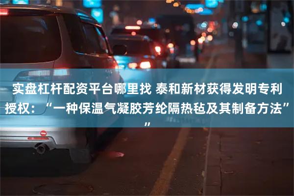 实盘杠杆配资平台哪里找 泰和新材获得发明专利授权：“一种保温气凝胶芳纶隔热毡及其制备方法”
