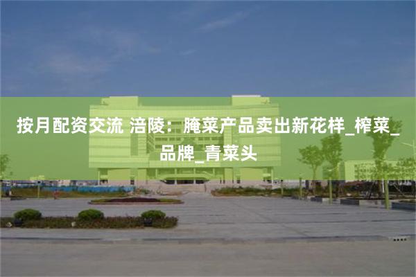 按月配资交流 涪陵：腌菜产品卖出新花样_榨菜_品牌_青菜头