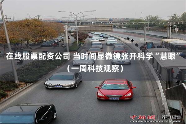 在线股票配资公司 当时间显微镜张开科学“慧眼”（一周科技观察）