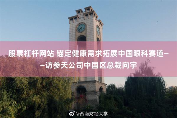 股票杠杆网站 锚定健康需求拓展中国眼科赛道——访参天公司中国区总裁向宇