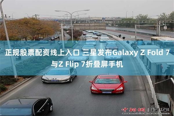 正规股票配资线上入口 三星发布Galaxy Z Fold 7与Z Flip 7折叠屏手机
