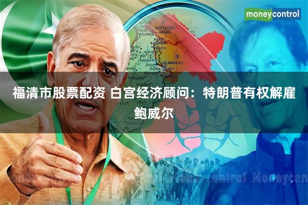 福清市股票配资 白宫经济顾问：特朗普有权解雇鲍威尔