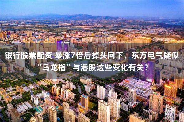 银行股票配资 暴涨7倍后掉头向下，东方电气疑似“乌龙指”与港股这些变化有关？