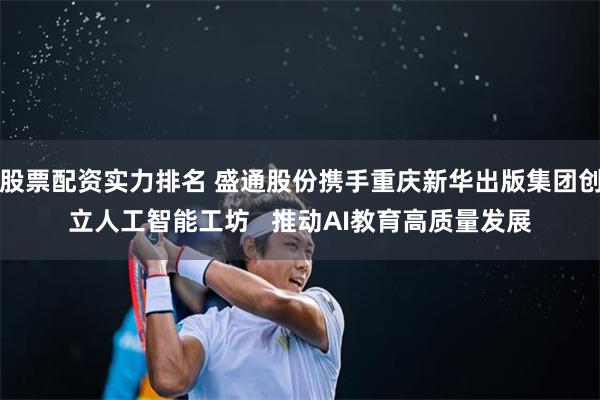 股票配资实力排名 盛通股份携手重庆新华出版集团创立人工智能工坊   推动AI教育高质量发展