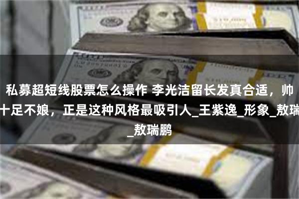 私募超短线股票怎么操作 李光洁留长发真合适，帅气十足不娘，正是这种风格最吸引人_王紫逸_形象_敖瑞鹏