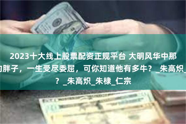 2023十大线上股票配资正规平台 大明风华中那个爱撸狗的胖子，一生受尽委屈，可你知道他有多牛？_朱高炽_朱棣_仁宗