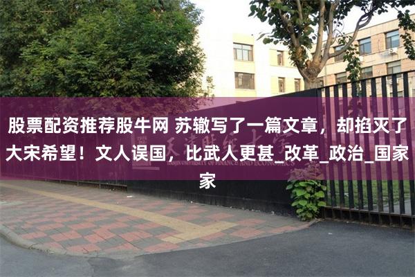 股票配资推荐股牛网 苏辙写了一篇文章，却掐灭了大宋希望！文人误国，比武人更甚_改革_政治_国家