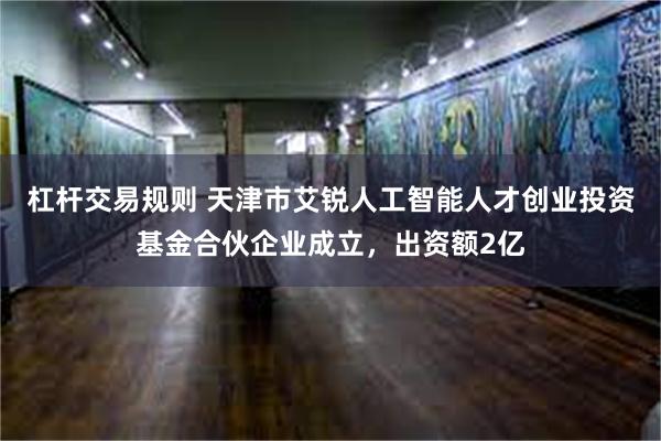 杠杆交易规则 天津市艾锐人工智能人才创业投资基金合伙企业成立，出资额2亿
