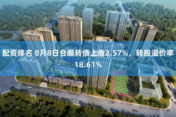 配资排名 8月8日合顺转债上涨2.57%，转股溢价率18.61%