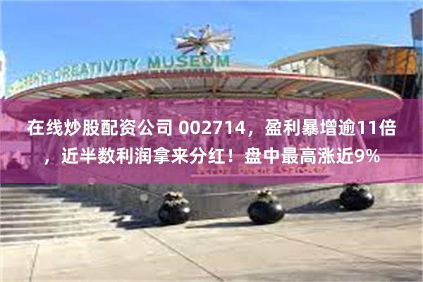 在线炒股配资公司 002714，盈利暴增逾11倍，近半数利润拿来分红！盘中最高涨近9%