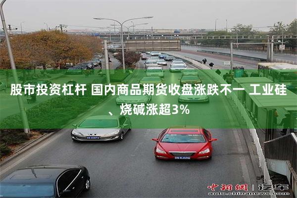 股市投资杠杆 国内商品期货收盘涨跌不一 工业硅、烧碱涨超3%
