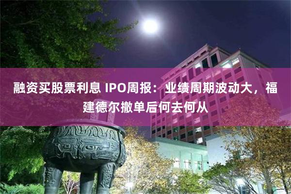 融资买股票利息 IPO周报：业绩周期波动大，福建德尔撤单后何去何从