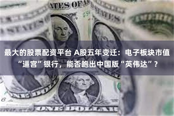 最大的股票配资平台 A股五年变迁：电子板块市值“逼宫”银行，能否跑出中国版“英伟达”？