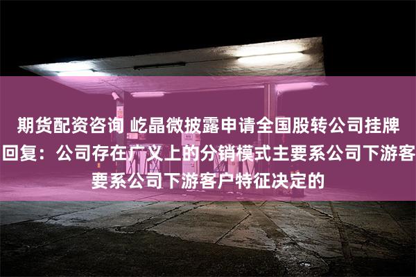 期货配资咨询 屹晶微披露申请全国股转公司挂牌的第二轮问询回复：公司存在广义上的分销模式主要系公司下游客户特征决定的