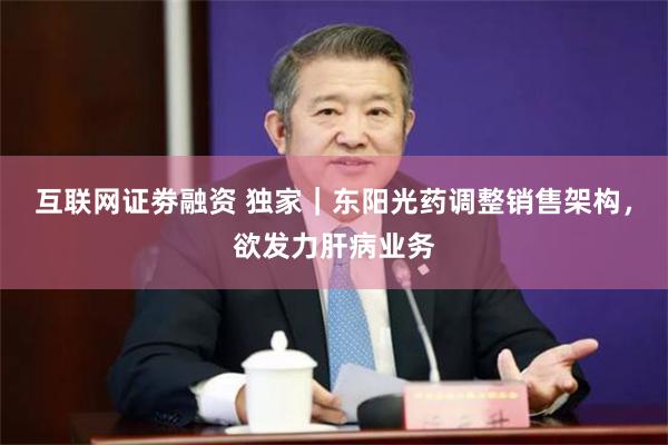 互联网证劵融资 独家｜东阳光药调整销售架构，欲发力肝病业务