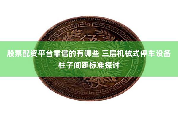 股票配资平台靠谱的有哪些 三层机械式停车设备柱子间距标准探讨